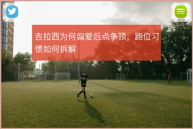 吉拉西为何偏爱后点争顶，跑位习惯如何拆解