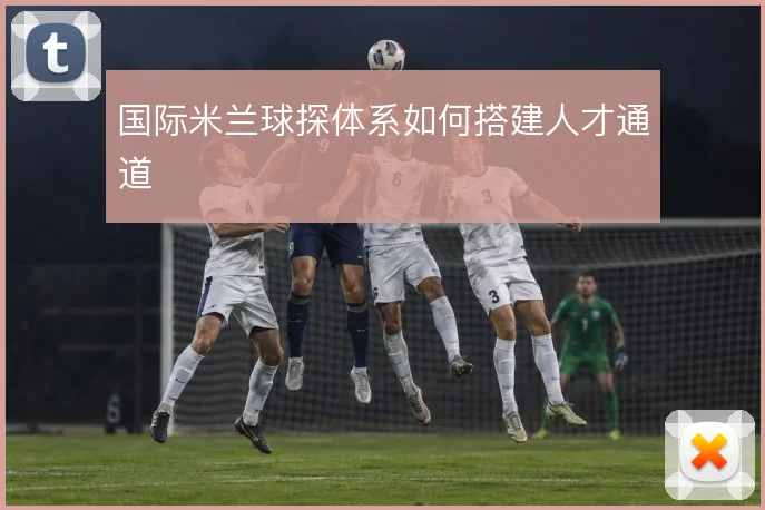 国际米兰球探体系如何搭建人才通道
