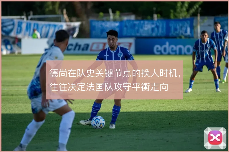 德尚在队史关键节点的换人时机，往往决定法国队攻守平衡走向