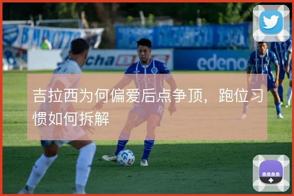 吉拉西为何偏爱后点争顶，跑位习惯如何拆解