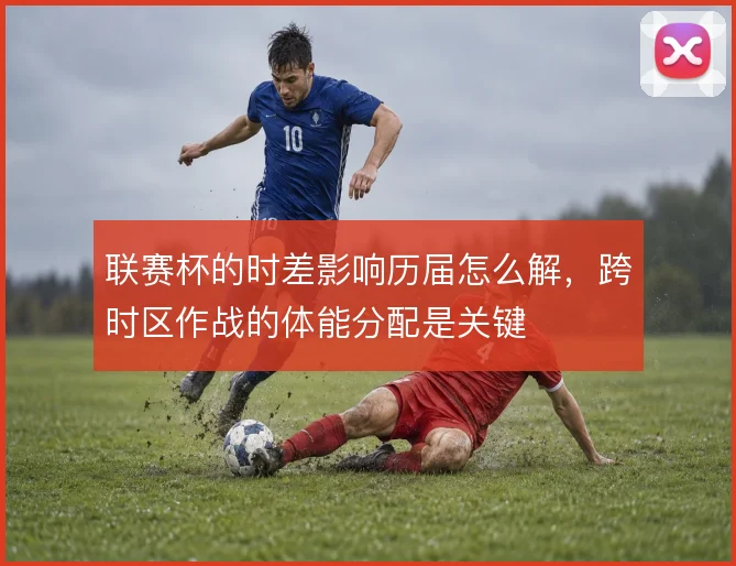 联赛杯的时差影响历届怎么解，跨时区作战的体能分配是关键