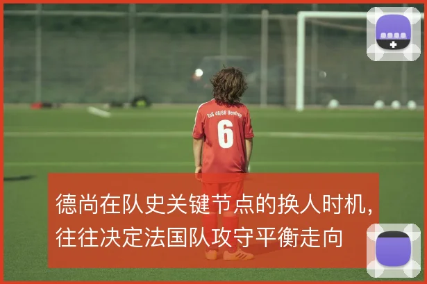 德尚在队史关键节点的换人时机，往往决定法国队攻守平衡走向