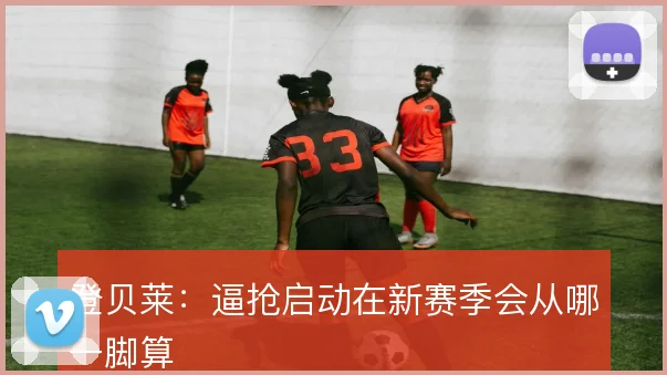 登贝莱:逼抢启动在新赛季会从哪一脚算