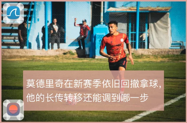 莫德里奇在新赛季依旧回撤拿球,他的长传转移还能调到哪一步