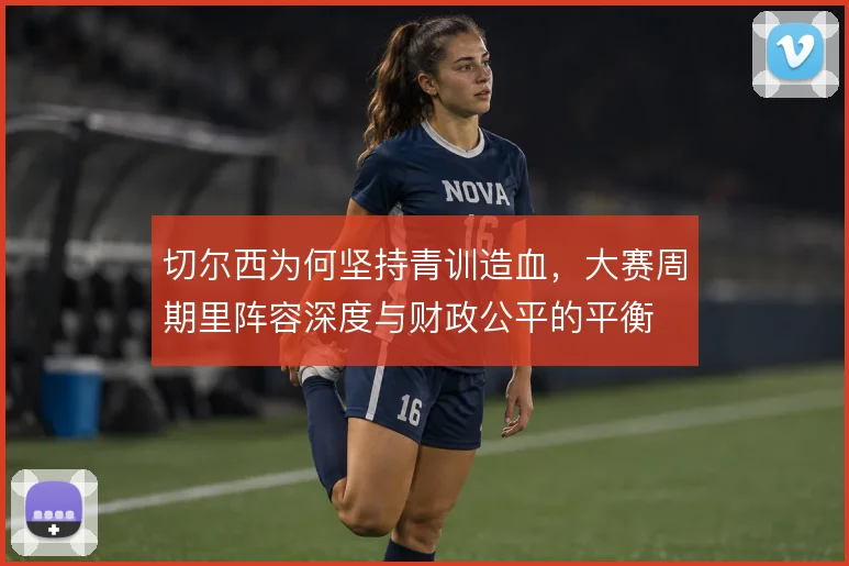 切尔西为何坚持青训造血，大赛周期里阵容深度与财政公平的平衡