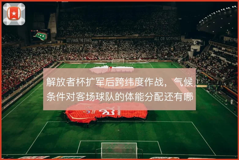 解放者杯扩军后跨纬度作战,气候条件对客场球队的体能分配还有哪些变数