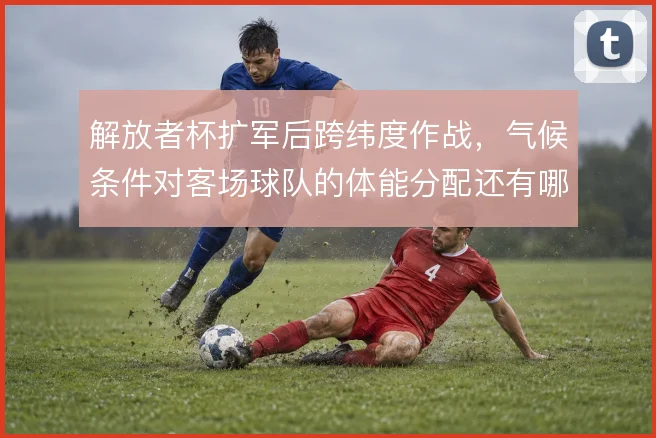 解放者杯扩军后跨纬度作战,气候条件对客场球队的体能分配还有哪些变数